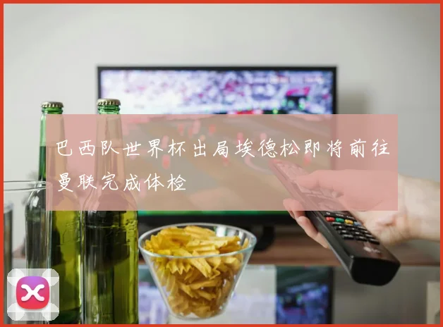 巴西队世界杯出局埃德松即将前往曼联完成体检