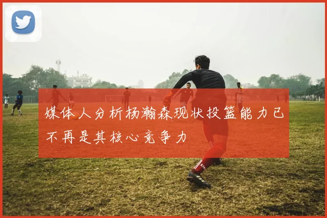 媒体人分析杨瀚森现状投篮能力已不再是其核心竞争力