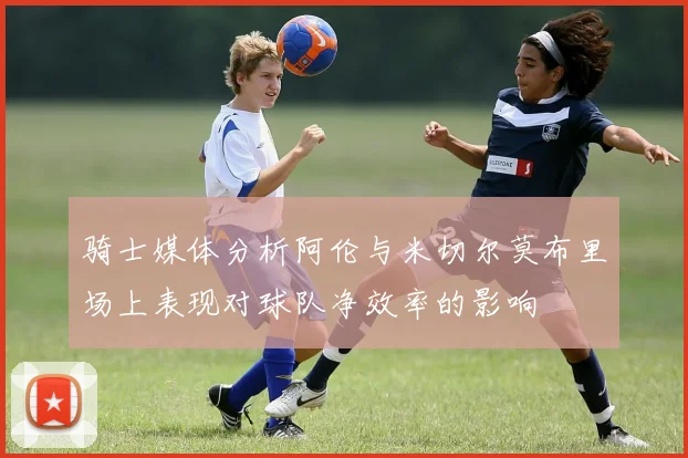 骑士媒体分析阿伦与米切尔莫布里场上表现对球队净效率的影响