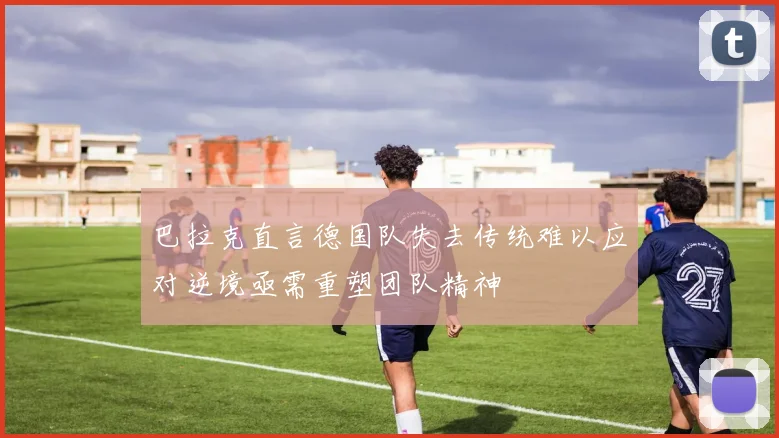 巴拉克直言德国队失去传统难以应对逆境亟需重塑团队精神