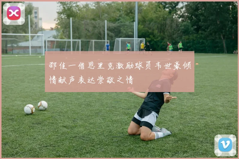 邵佳一借恩里克激励球员韦世豪倾情献声表达崇敬之情