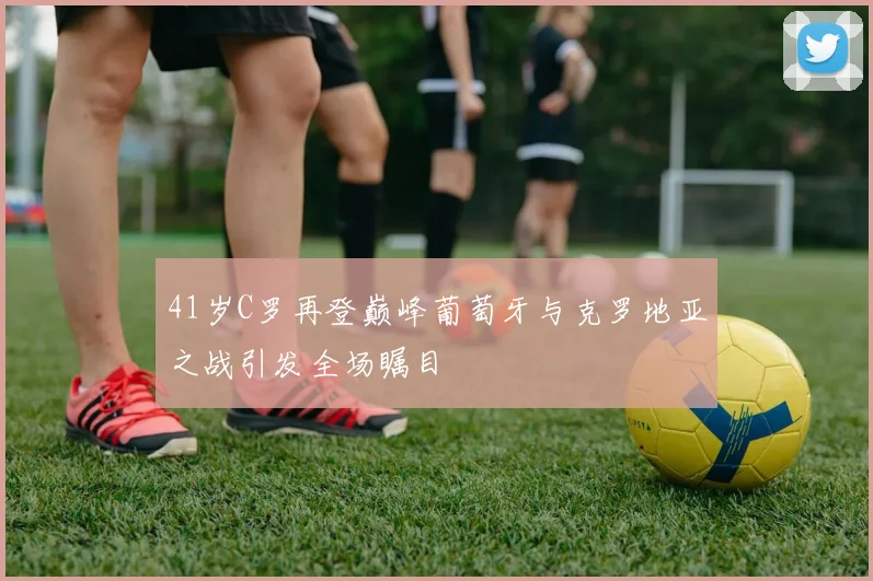 41岁C罗再登巅峰葡萄牙与克罗地亚之战引发全场瞩目