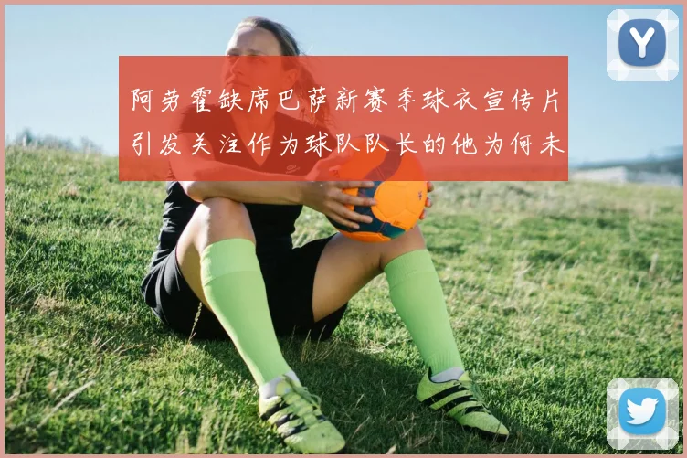 阿劳霍缺席巴萨新赛季球衣宣传片引发关注作为球队队长的他为何未现身